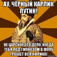 ау, чёрный карлик путин! не царское это дело, когда тебя под гипнозом в жопу трахает вся африка!