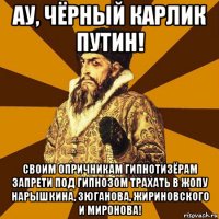 ау, чёрный карлик путин! своим опричникам гипнотизёрам запрети под гипнозом трахать в жопу нарышкина, зюганова, жириновского и миронова!