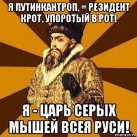 я путинкантроп, = резидент крот, упоротый в рот! я - царь серых мышей всея руси!