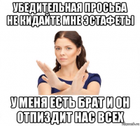 убедительная просьба не кидайте мне эстафеты у меня есть брат и он отпиздит нас всех