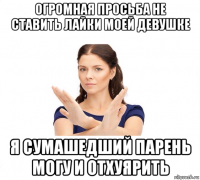 огромная просьба не ставить лайки моей девушке я сумашедший парень могу и отхуярить