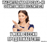 убедительная просьба -не зовите меня веселиться у меня сессия продолжается!!!