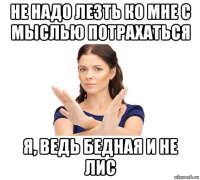 не надо лезть ко мне с мыслью потрахаться я, ведь бедная и не лис