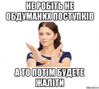 не робіть не обдуманих поступків а то потім будете жаліти