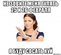 не зовите меня гулять 25 и 26 февраля я буду сосать хуй