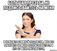 большая прозьба, не подписывайтесь на меня и не ждите взимной подписки, мне все равно кто на меня подписываеться и кто от меня писывается.