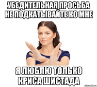 убедительная просьба не подкатывайте ко мне я люблю только криса шистада