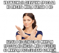 уважаемые девушки просьба не писать мне,я катаю в кс катка в кс длится 40 минут,и простба не писать мне в теченее 40 минут,я разъебываю бомжей