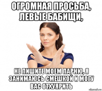 огромная просьба, левые бабищи, не пишите моем парню, я занимаюсь смешкой и могу вас отхуярить