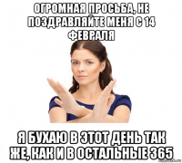 огромная просьба, не поздравляйте меня с 14 февраля я бухаю в этот день так же, как и в остальные 365