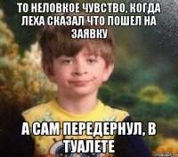 то неловкое чувство, когда леха сказал что пошел на заявку а сам передернул, в туалете