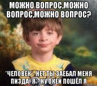 можно вопрос,можно вопрос,можно вопрос? *человек*- нет ты заебал меня пизда *я*- ну окей пошёл я