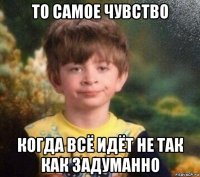 то самое чувство когда всё идёт не так как задуманно