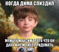 когда дима спиздил мемы у максима,того что он даун и не может придумать сам...