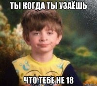 ты когда ты узаёшь что тебе не 18