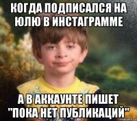 когда подписался на юлю в инстаграмме а в аккаунте пишет "пока нет публикаций"