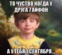 то чуство когда у друга 7 айфон а у тебя 1 сентября...