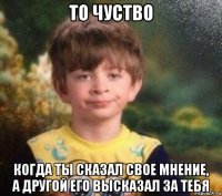 то чуство когда ты сказал свое мнение, а другой его высказал за тебя