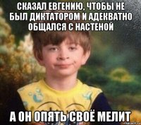 сказал евгению, чтобы не был диктатором и адекватно общался с настеной а он опять своё мелит