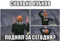 сколько кубков поднял за сегодня?