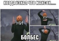 когда узнал что максон...... болбес