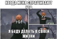 когда меня спрашивают что я буду делать в своей жизни