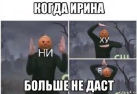 когда ирина больше не даст