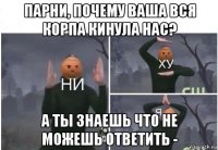 парни, почему ваша вся корпа кинула нас? а ты знаешь что не можешь ответить -