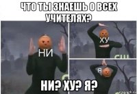 что ты знаешь о всех учителях? ни? ху? я?