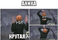 аника крутая?_______