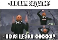 -шо нам задали? - ніхуя це яка книжка?