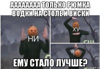 аааааааа только рюмка водки на столе и виски ему стало лучше?