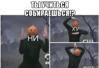 ты учиться собираешься!? 