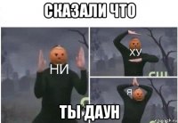 сказали что ты даун