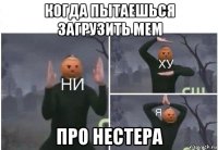 когда пытаешься загрузить мем про нестера