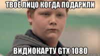 твоё лицо когда подарили видиокарту gtx 1080