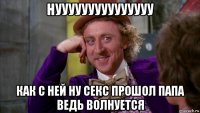 нууууууууууууууу как с ней ну секс прошол папа ведь волнуется