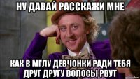 ну давай расскажи мне как в мглу девчонки ради тебя друг другу волосы рвут