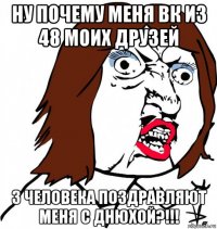 ну почему меня вк из 48 моих друзей 3 человека поздравляют меня с днюхой?!!!