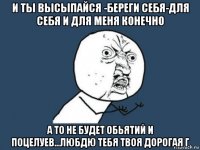 и ты высыпайся -береги себя-для себя и для меня конечно а то не будет обьятий и поцелуев...любдю тебя твоя дорогая г