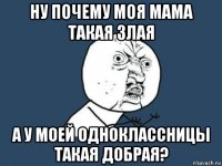 ну почему моя мама такая злая а у моей одноклассницы такая добрая?