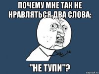 почему мне так не нравляться два слова: "не тупи"?