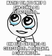 жалко тех, кто умер в дни войны за севастополь... они ведь боролись за севастополь, и победили, а сами умерли...