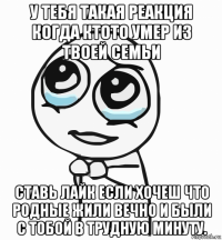 у тебя такая реакция когда ктото умер из твоей семьи ставь лайк если хочеш что родные жили вечно и были с тобой в трудную минуту.