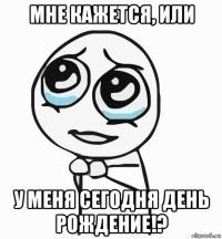 мне кажется, или у меня сегодня день рождение!?