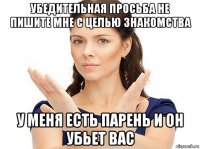 убедительная просьба не пишите мне с целью знакомства у меня есть парень и он убьет вас