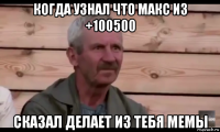 когда узнал что макс из +100500 сказал делает из тебя мемы