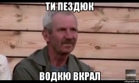 ти пездюк водкю вкрал