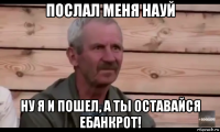 послал меня науй ну я и пошел, а ты оставайся ебанкрот!