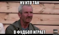 ну кто так в фудбол играет